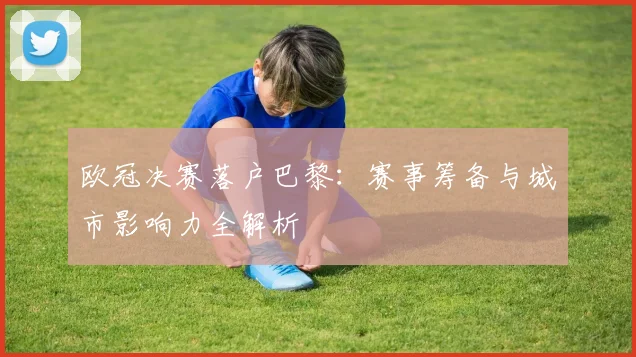 欧冠决赛落户巴黎:赛事筹备与城市影响力全解析