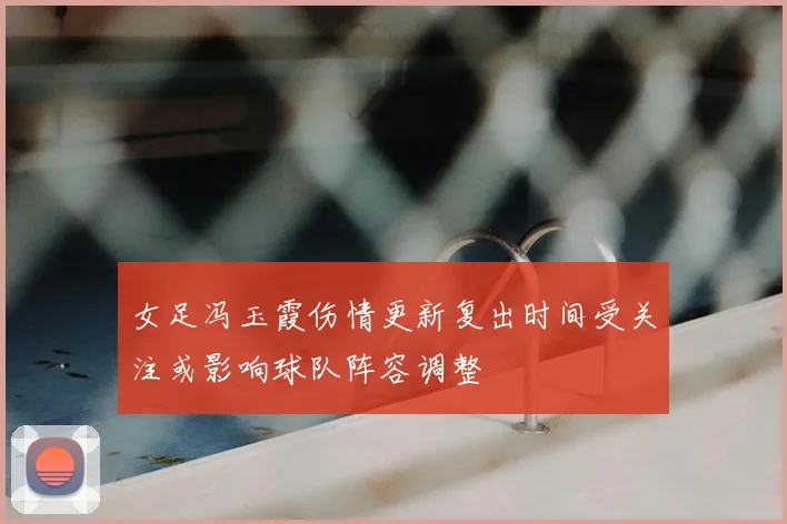 女足冯玉霞伤情更新复出时间受关注或影响球队阵容调整