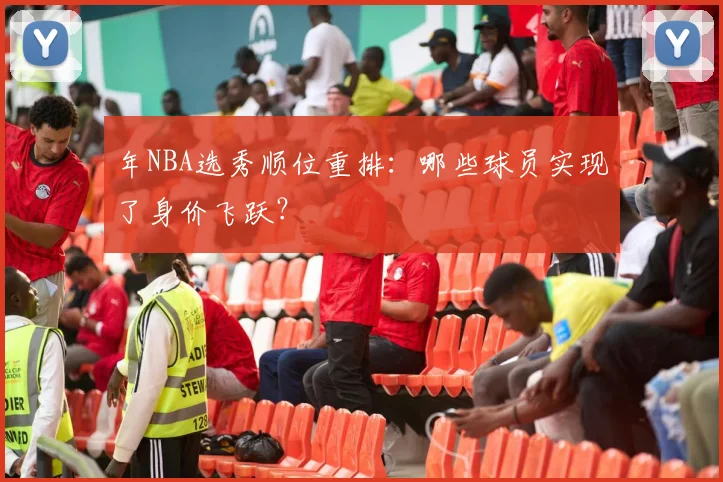 年NBA选秀顺位重排:哪些球员实现了身价飞跃?