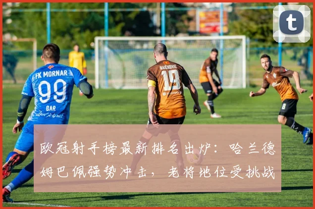 欧冠射手榜最新排名出炉:哈兰德姆巴佩强势冲击,老将地位受挑战