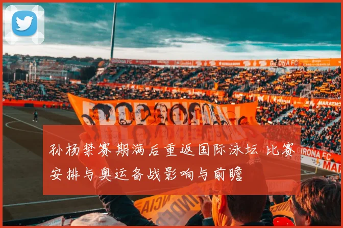 孙杨禁赛期满后重返国际泳坛 比赛安排与奥运备战影响与前瞻