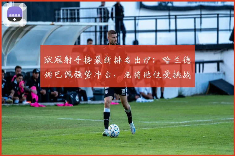 欧冠射手榜最新排名出炉:哈兰德姆巴佩强势冲击,老将地位受挑战