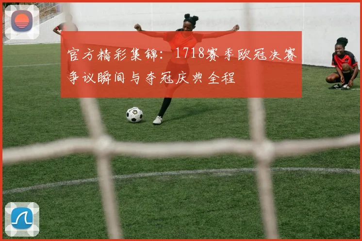官方精彩集锦:1718赛季欧冠决赛争议瞬间与夺冠庆典全程